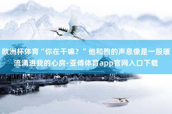 欧洲杯体育“你在干嘛？”他和煦的声息像是一股暖流涌进我的心房-亚傅体育app官网入口下载