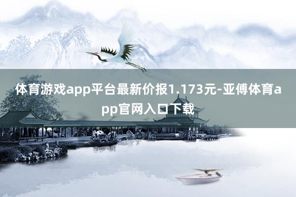 体育游戏app平台最新价报1.173元-亚傅体育app官网入口下载