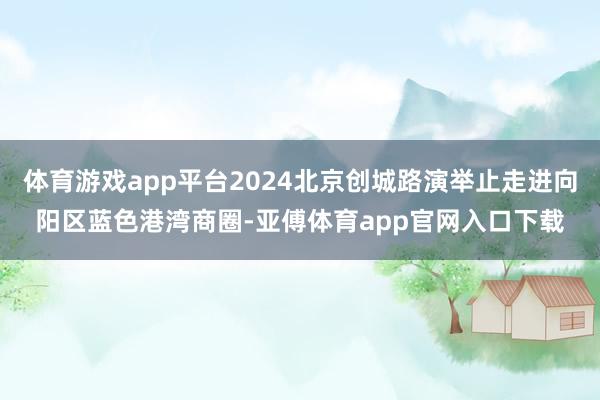 体育游戏app平台2024北京创城路演举止走进向阳区蓝色港湾商圈-亚傅体育app官网入口下载