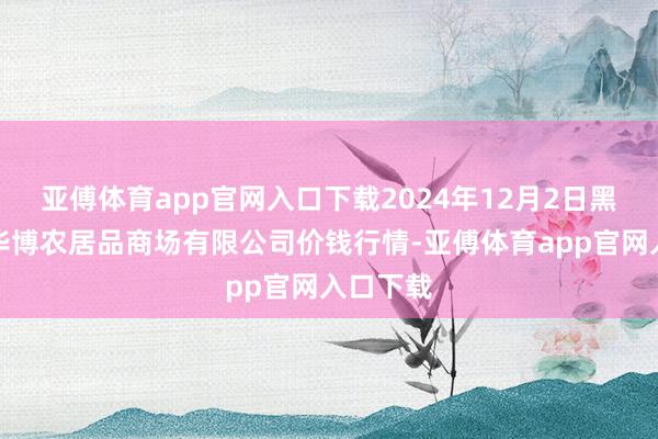 亚傅体育app官网入口下载2024年12月2日黑龙江省华博农居品商场有限公司价钱行情-亚傅体育app官网入口下载