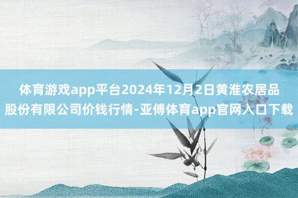体育游戏app平台2024年12月2日黄淮农居品股份有限公司价钱行情-亚傅体育app官网入口下载