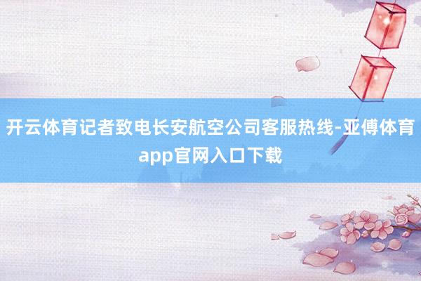 开云体育记者致电长安航空公司客服热线-亚傅体育app官网入口下载