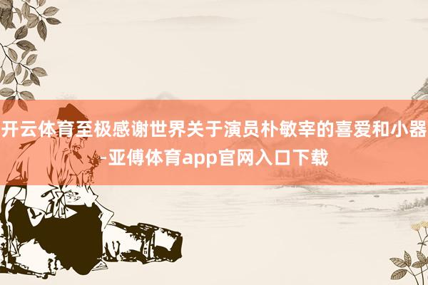开云体育至极感谢世界关于演员朴敏宰的喜爱和小器-亚傅体育app官网入口下载
