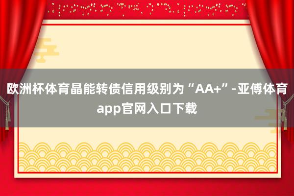 欧洲杯体育晶能转债信用级别为“AA+”-亚傅体育app官网入口下载