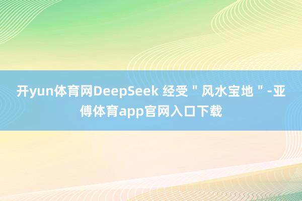 开yun体育网DeepSeek 经受＂风水宝地＂-亚傅体育app官网入口下载