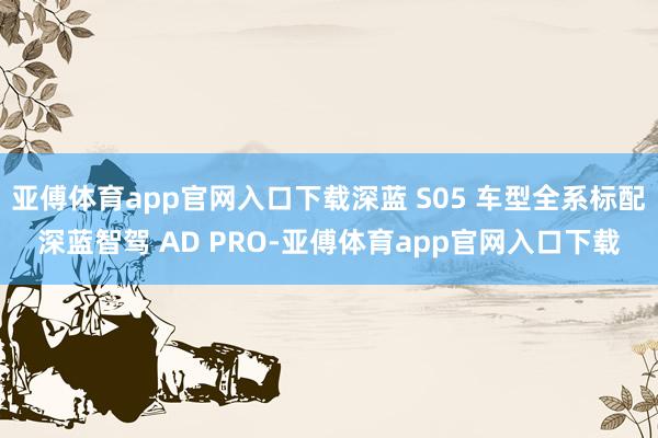 亚傅体育app官网入口下载深蓝 S05 车型全系标配深蓝智驾 AD PRO-亚傅体育app官网入口下载