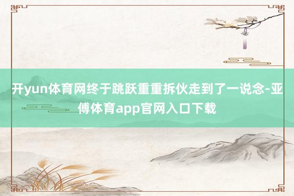 开yun体育网终于跳跃重重拆伙走到了一说念-亚傅体育app官网入口下载