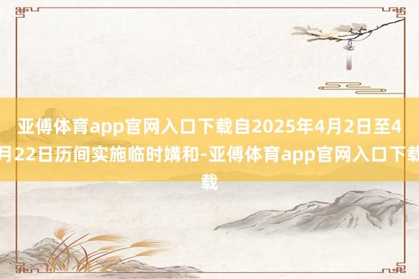 亚傅体育app官网入口下载自2025年4月2日至4月22日历间实施临时媾和-亚傅体育app官网入口下载
