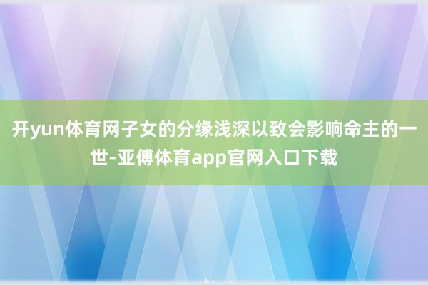 开yun体育网子女的分缘浅深以致会影响命主的一世-亚傅体育app官网入口下载