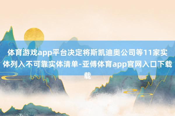 体育游戏app平台决定将斯凯迪奥公司等11家实体列入不可靠实体清单-亚傅体育app官网入口下载