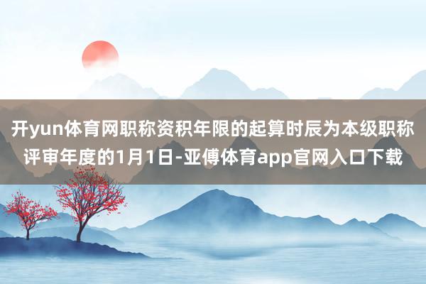 开yun体育网职称资积年限的起算时辰为本级职称评审年度的1月1日-亚傅体育app官网入口下载