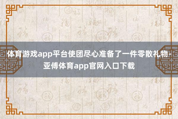 体育游戏app平台使团尽心准备了一件零散礼物-亚傅体育app官网入口下载