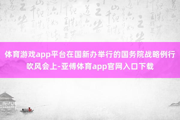 体育游戏app平台在国新办举行的国务院战略例行吹风会上-亚傅体育app官网入口下载